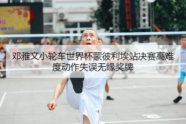 邓雅文小轮车世界杯蒙彼利埃站决赛高难度动作失误无缘奖牌