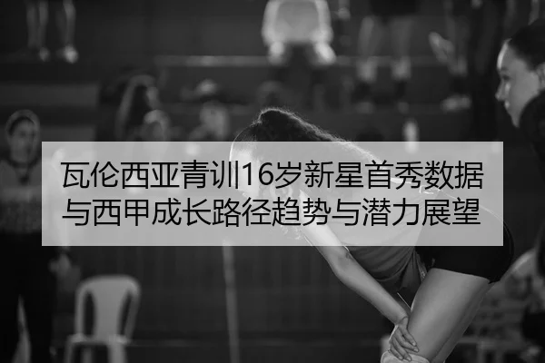 瓦伦西亚青训16岁新星首秀数据与西甲成长路径趋势与潜力展望